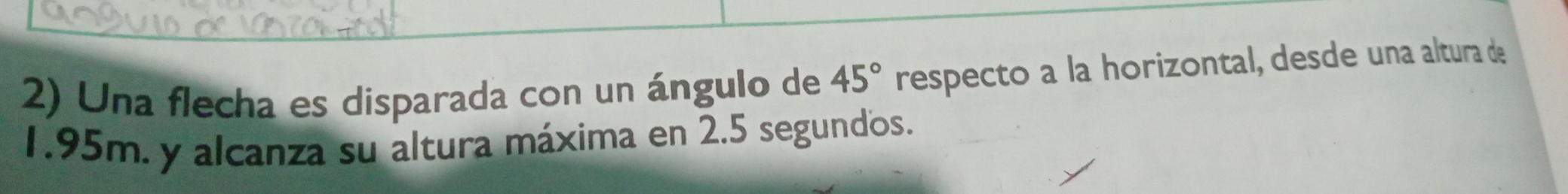 Una flecha es disparada con un ángulo de 45° respecto a la horizontal, desde una altura de
1.95m. y alcanza su altura máxima en 2.5 segundos.