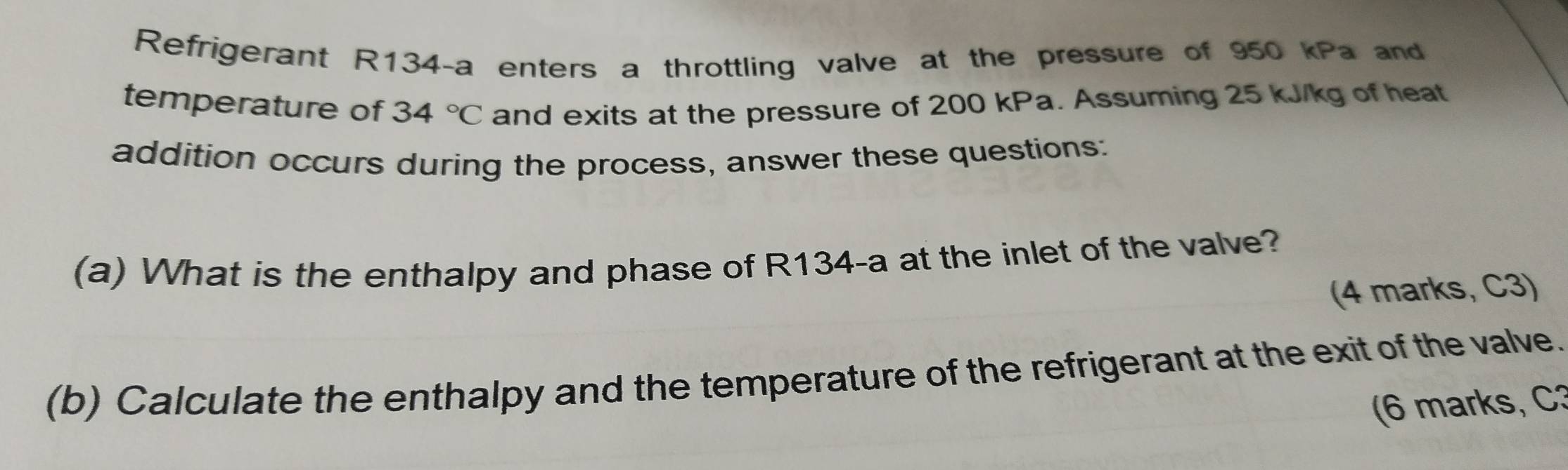 Refrigerant R134-a enters a throttling valve at the pressure of 950 kPa and 
temperature of 34°C and exits at the pressure of 200 kPa. Assuming 25 kJ/kg of heat 
addition occurs during the process, answer these questions: 
(a) What is the enthalpy and phase of R134-a at the inlet of the valve? 
(4 marks, C3) 
(b) Calculate the enthalpy and the temperature of the refrigerant at the exit of the valve. 
(6 marks, C