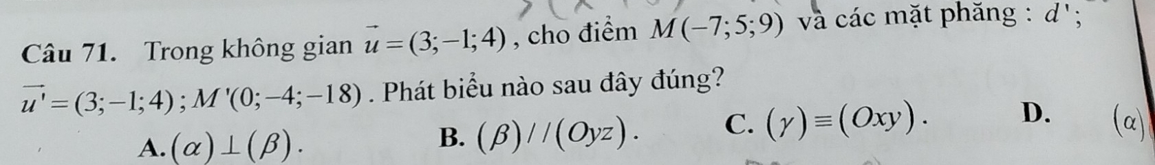 Trong không gian vector u=(3;-1;4) , cho điểm M(-7;5;9) và các mặt phăng : d';
vector u'=(3;-1;4); M'(0;-4;-18). Phát biểu nào sau đây đúng?
D.
A. (alpha )⊥ (beta ).
B. (beta )//(Oyz).
C. (gamma )equiv (Oxy). (α)