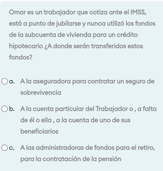 Omar es un trabajador que cotiza ante el IMSS,
está a punto de jubilarse y nunca utilizó los fondos
de la subcuenta de vivienda para un crédito
hipotecario ¿A donde serán transferidos estos
fondos?
a. A la aseguradora para contratar un seguro de
sobrevivencia
b. A la cuenta particular del Trabajador o , a falta
de él o ella , a la cuenta de uno de sus
beneficiarios
c. A las administradoras de fondos para el retiro,
para la contratación de la pensión