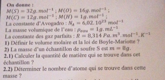 On donne :
M(S)=32g.mol^(-1); M(O)=16g.mol^(-1);
M(C)=12g.mol^(-1); M(H)=1g.mol^(-1); 
La constante d’Avogadro : N_A=6,02.10^(23)mol^(-1)
La masse volumique de l’eau : rho _eau=1g.mL^(-1)
La constante des gaz parfaits : R=8,314Pa.m^3.mol^(-1), K^(-1)
1) Définir le volume molaire et la loi de Boyle-Mariotte ? 
2) La masse d’un échantillon de soufre S est m=8g. 
2.1) Calculer la quantité de matière qui se trouve dans cet 
échantillon ? 
2.2) Déterminer le nombre d’atome qui se trouve dans cette 
masse ?