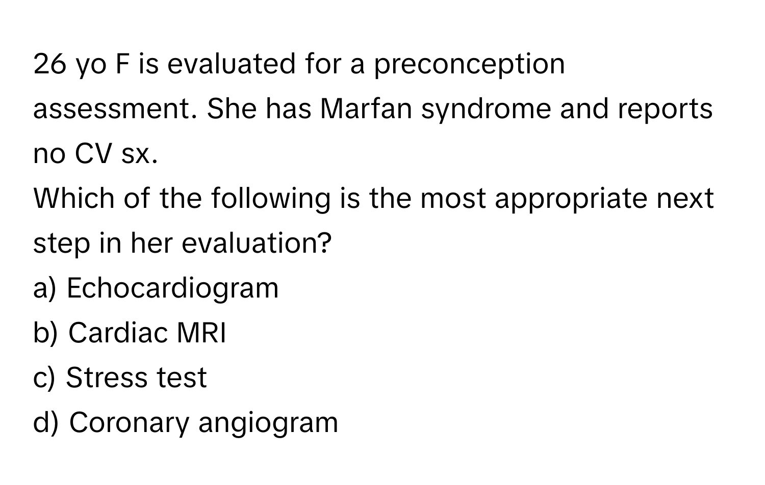 yo F is evaluated for a preconception assessment. She has Marfan syndrome and reports no CV sx.

Which of the following is the most appropriate next step in her evaluation?
a) Echocardiogram
b) Cardiac MRI
c) Stress test
d) Coronary angiogram