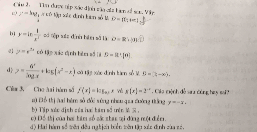 Tìm được tập xác định của các hàm số sau. Vậy: 
a) y=log _ 1/8 x có tập xác định hàm số là D=(0;+∈fty )
b) y=ln  1/x^2  có tập xác định hàm số là: D=R| 0
c) y=e^(2x) có tập xác định hàm số là D=R/ 0. 
d) y= 6^x/log x +log (x^2-x) có tập xác định hàm số là D=[1;+∈fty ). 
Câu 3. Cho hai hàm số f(x)=log _0.5x và g(x)=2^(-x). Các mệnh đề sau đúng hay sai? 
a) Đồ thị hai hàm số đối xứng nhau qua đường thẳng y=-x. 
b) Tập xác định của hai hàm số trên là R. 
c) Đồ thị của hai hàm số cắt nhau tại đúng một điểm. 
d) Hai hàm số trên đều nghịch biến trên tập xác định của nó.