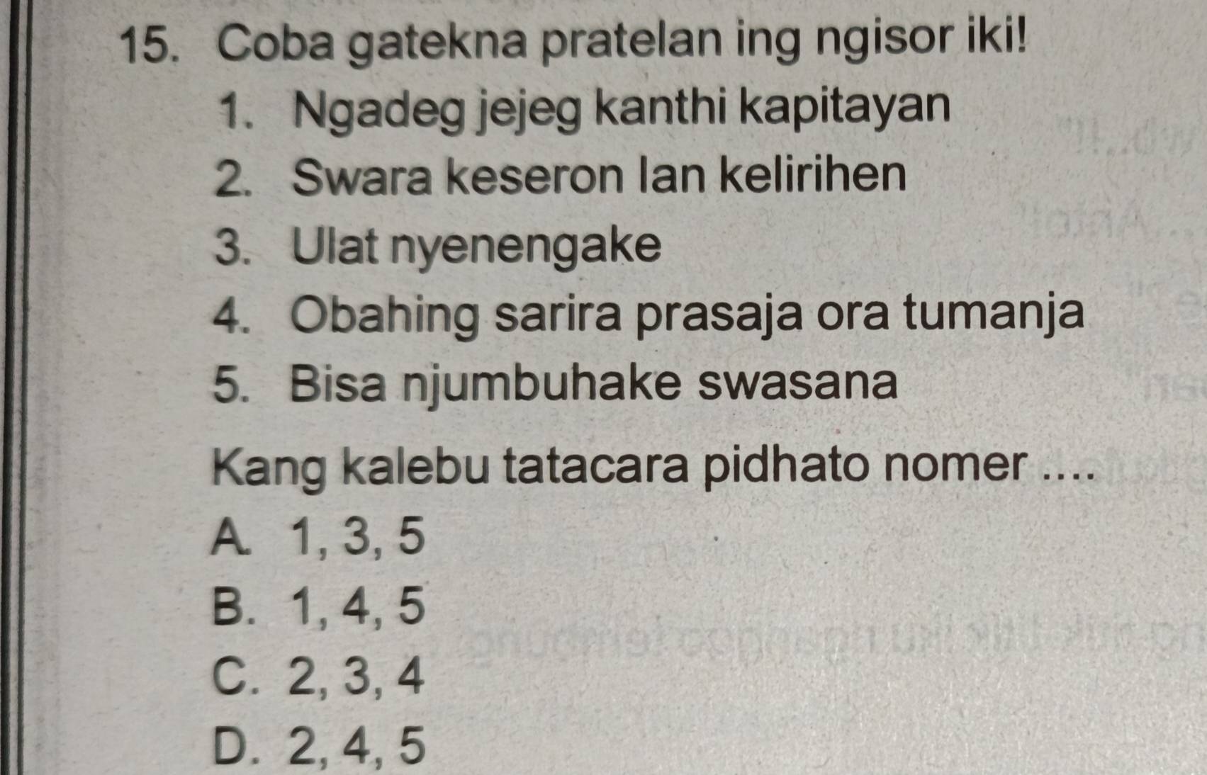 Coba gatekna pratelan ing ngisor iki!
1. Ngadeg jejeg kanthi kapitayan
2. Swara keseron Ian kelirihen
3. Ulat nyenengake
4. Obahing sarira prasaja ora tumanja
5. Bisa njumbuhake swasana
Kang kalebu tatacara pidhato nomer ....
A. 1, 3, 5
B. 1, 4, 5
C. 2, 3, 4
D. 2, 4, 5