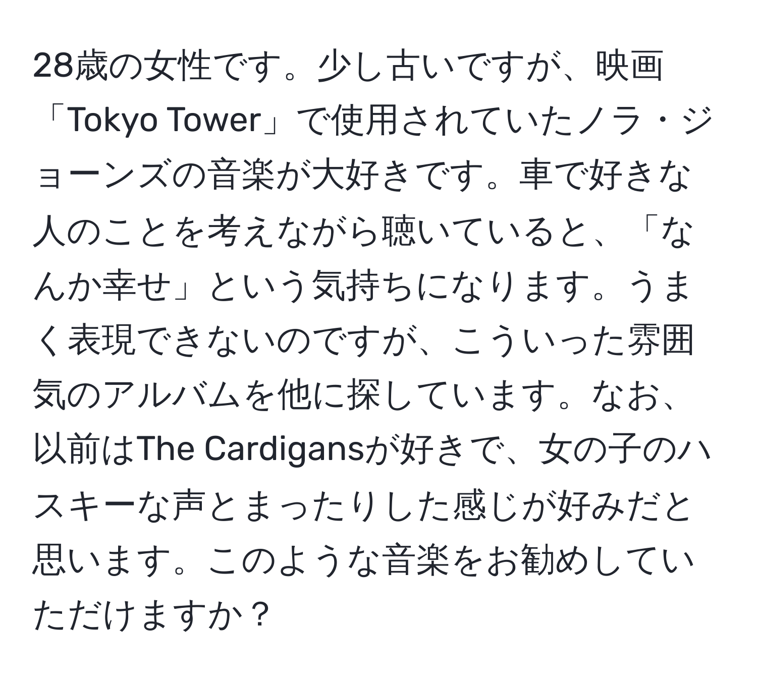 28歳の女性です。少し古いですが、映画「Tokyo Tower」で使用されていたノラ・ジョーンズの音楽が大好きです。車で好きな人のことを考えながら聴いていると、「なんか幸せ」という気持ちになります。うまく表現できないのですが、こういった雰囲気のアルバムを他に探しています。なお、以前はThe Cardigansが好きで、女の子のハスキーな声とまったりした感じが好みだと思います。このような音楽をお勧めしていただけますか？