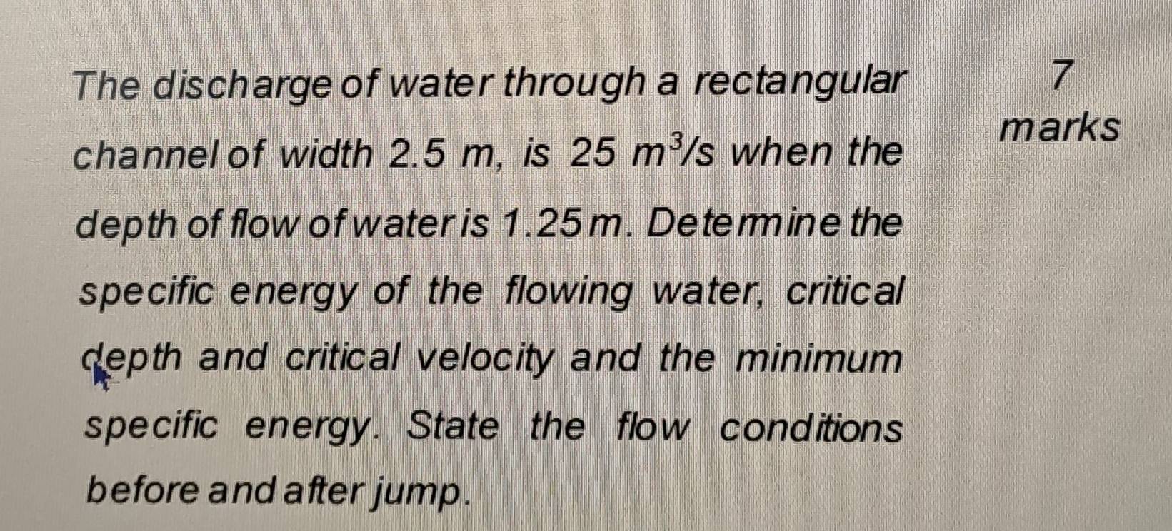 The discharge of water through a rectangular
7
channel of width 2.5 m, is 25m^3/s when the 
marks 
depth of flow of water is 1.25m. Determine the 
specific energy of the flowing water, critical 
depth and critical velocity and the minimum 
specific energy. State the flow conditions 
before and after jump.