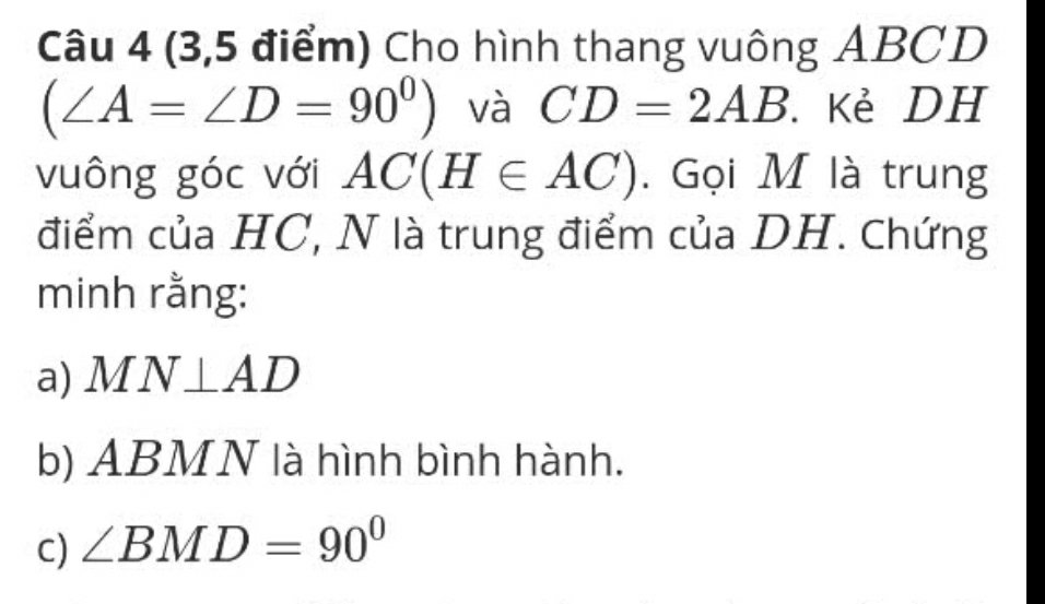 (3,5 điểm) Cho hình thang vuông ABCD
(∠ A=∠ D=90^0) và CD=2AB Kẻ DH
vuông góc với AC(H∈ AC). Gọi M là trung 
điểm của HC, N là trung điểm của DH. Chứng 
minh rằng: 
a) MN⊥ AD
b) ABMN là hình bình hành. 
C) ∠ BMD=90°