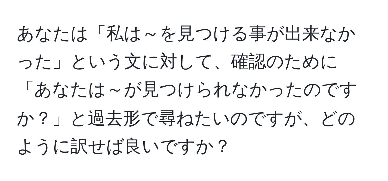 あなたは「私は～を見つける事が出来なかった」という文に対して、確認のために「あなたは～が見つけられなかったのですか？」と過去形で尋ねたいのですが、どのように訳せば良いですか？