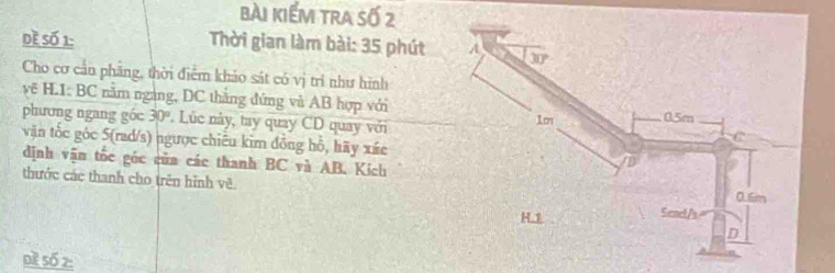 bài kiếm tra số 2
dề số 1:  Thời gian làm bài: 35 phút 
Cho cơ cần phăng, thời điểm khảo sát có vị trì như hình
vẽ H.1: BC năm ngàng, DC thắng đứng và AB hợp với
phương ngang góc 30° Lúc này, tay quay CD quay với
vận tốc góc 5(rad/s) ngược chiêu kim đồng hỗ, hãy xác
định vận tốc góc của các thanh BC và AB. Kích
thước các thanh cho trên hình về
pì số z: