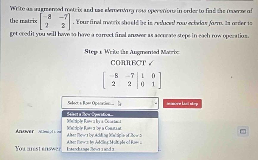 Write an augmented matrix and use elementary row operations in order to find the inverse of
the matrix beginbmatrix -8&-7 2&2endbmatrix. Your final matrix should be in reduced row echelon form. In order to
get credit you will have to have a correct final answer as accurate steps in each row operation.
Step 1 Write the Augmented Matrix:
CORRECT √
beginbmatrix -8&-7&|1&0 2&2&|0&1endbmatrix
Select a Row Operation... remove last step
Select a Row Operation...
Multiply Row 1 by a Constant
Multiply Row 2 by a Constant
Answer Attempt i ou Alter Row 1 by Adding Multiple of Row 2
Alter Row 2 by Adding Multiple of Row 1
You must answer Interchange Rows 1 and 2