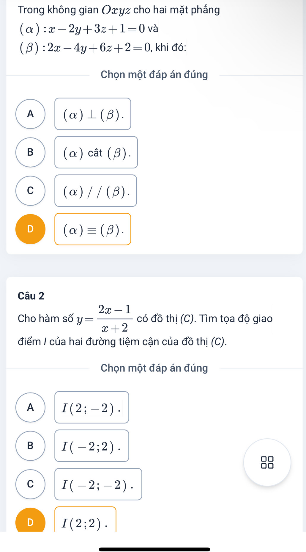 Trong không gian Oxyz cho hai mặt phẳng
(alpha ):x-2y+3z+1=0 và
(beta ):2x-4y+6z+2=0 , khi đó:
Chọn một đáp án đúng
A (alpha )⊥ (beta ).
B (alpha ) cắt (β).
C (alpha )//(beta ).
D (alpha )equiv (beta ). 
Câu 2
Cho hàm số y= (2x-1)/x+2  có đồ thị (C). Tìm tọa độ giao
điểm / của hai đường tiệm cận của đồ thị (C).
Chọn một đáp án đúng
A I(2;-2).
B I(-2;2).
C I(-2;-2).
D I(2;2).