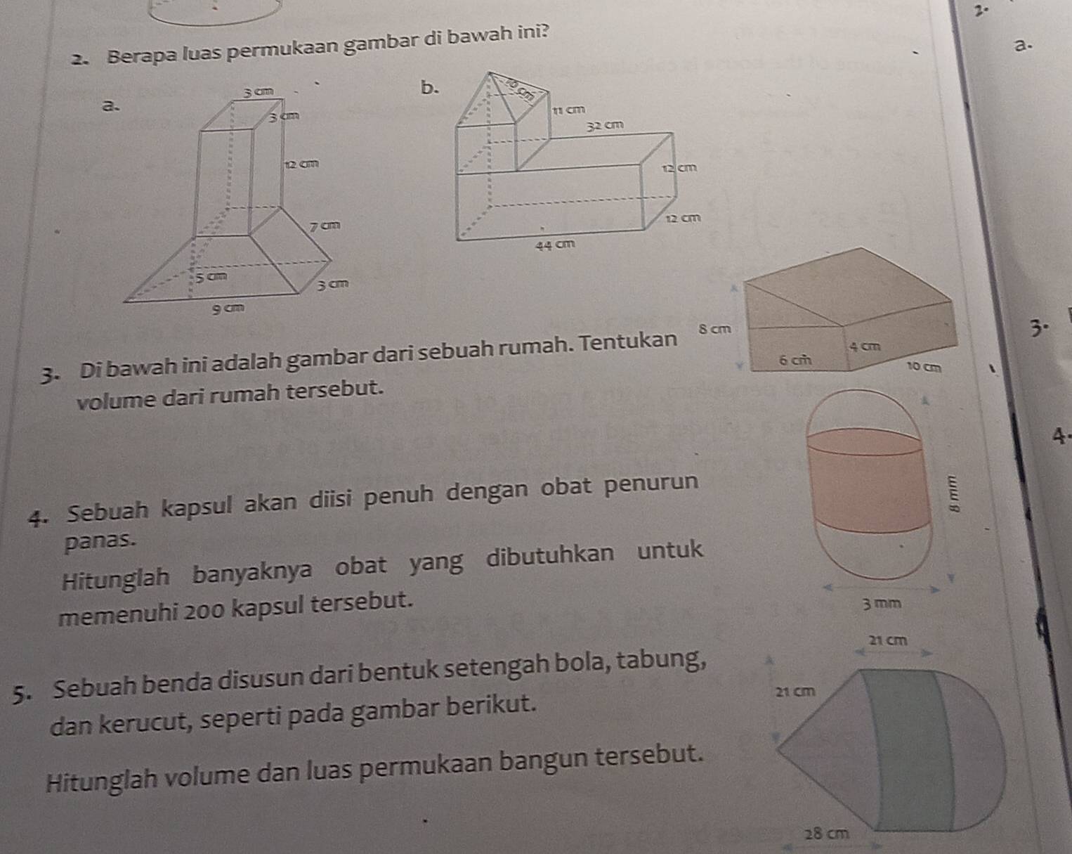 Berapa luas permukaan gambar di bawah ini? 
b. 

3. Di bawah ini adalah gambar dari sebuah rumah. Tentukan 
3. 
volume dari rumah tersebut. 
4. 
4. Sebuah kapsul akan diisi penuh dengan obat penurun 
panas. 
Hitunglah banyaknya obat yang dibutuhkan untuk 
memenuhi 200 kapsul tersebut. 
5. Sebuah benda disusun dari bentuk setengah bola, tabung, 
dan kerucut, seperti pada gambar berikut. 
Hitunglah volume dan luas permukaan bangun tersebut.