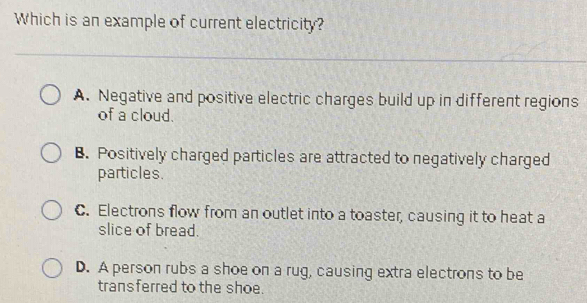 Which is an example of current electricity?
A. Negative and positive electric charges build up in different regions
of a cloud.
B. Positively charged particles are attracted to negatively charged
particles.
C. Electrons flow from an outlet into a toaster, causing it to heat a
slice of bread.
D. A person rubs a shoe on a rug, causing extra electrons to be
transferred to the shoe.