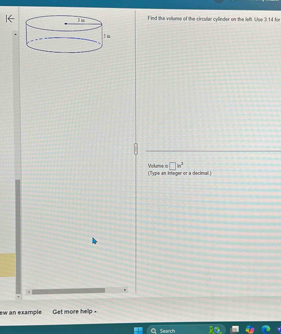 Find the volume of the circular cylinder on the left. Use 3.14 for
Volume ≈ □ in^3
(Type an integer or a decimal.) 
ew an example Get more help £ 
Search