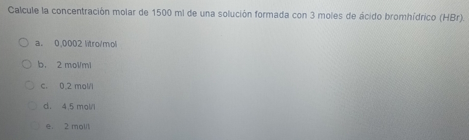 Calcule la concentración molar de 1500 ml de una solución formada con 3 moles de ácido bromhídrico (HBr).
a. 0,0002 litro/mol
b. 2 mol/ml
c. 0,2 mol/l
d. 4,5 mol/l
e. 2 mol/l