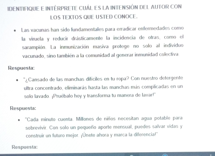 IDENTIFIQUE E INTÉRPRETE CUÁL ES LA INTENSIÓN DEL AUTOR CON 
LOS TEXTOS QUE USTED CONOCE. 
Las vacunas han sido fundamentales para erradicar enfermedades como 
la viruela y reducir drásticamente la incidencia de otras, como el 
sarampión. La inmunización masiva protege no solo al individuo 
vacunado, sino también a la comunidad al generar inmunidad colectiva. 
Respuesta: 
'¿Cansado de las manchas difíciles en tu ropa? Con nuestro detergente 
ultra concentrado, eliminarás hasta las manchas más complicadas en un 
solo lavado. ¡Pruébalo hoy y transforma tu manera de lavar!" 
Respuesta: 
''Cada minuto cuenta. Millones de niños necesitan agua potable para 
sobrevivir. Con solo un pequeño aporte mensual, puedes salvar vidas y 
construir un futuro mejor. ¡Únete ahora y marca la diferencia!' 
Respuesta: