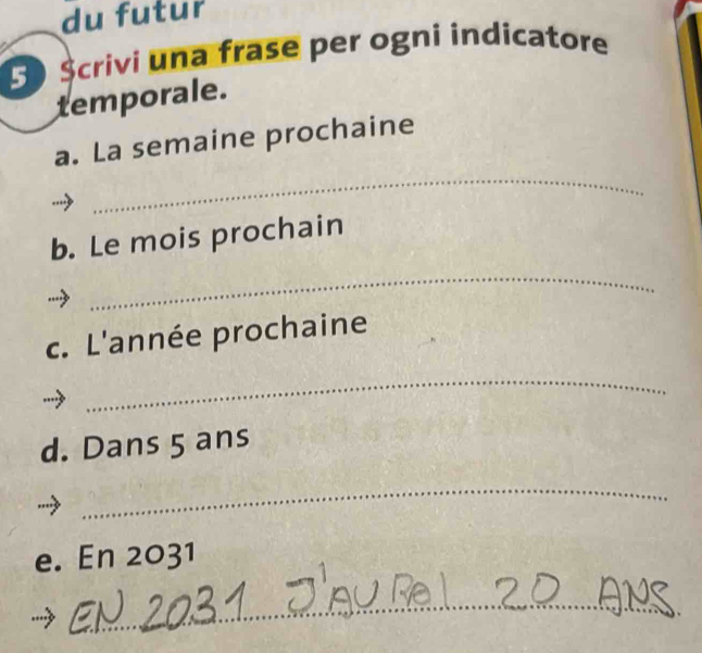 du futur 
S Scrivi una frase per ogni indicatore 
temporale. 
_ 
a. La semaine prochaine 
b. Le mois prochain 
_ 
c. L'année prochaine 
_ 
d. Dans 5 ans 
_ 
e. En 2031
_ 
_ 
_