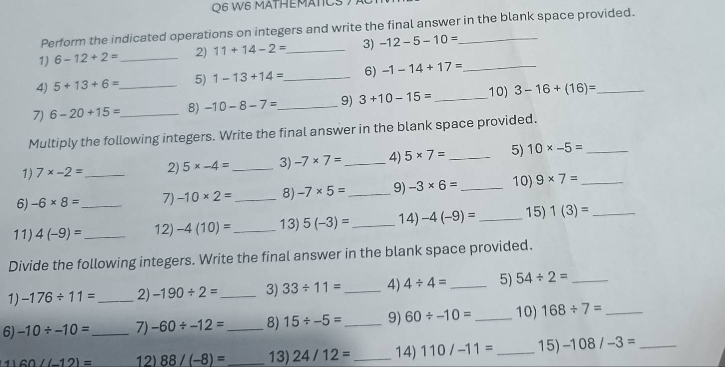 W6 MATHEMATICS 7 
Perform the indicated operations on integers and write the final answer in the blank space provided. 
3) -12-5-10=
1) 6-12+2= _ 
2) 11+14-2= _ 
6) -1-14+17= _ 
4) 5+13+6= _ 
5) 1-13+14= _ 
7) 6-20+15= _ 
8) -10-8-7= _ 
9) 3+10-15= _ 
10) 3-16+(16)= _ 
Multiply the following integers. Write the final answer in the blank space provided. 
1) 7* -2= _ 5* -4= _3) -7* 7= _4) 5* 7= _ 
5) 10* -5= _ 
2) 
6) -6* 8= _ 
7) -10* 2= _8) -7* 5= _ 9) -3* 6= _ 
10) 9* 7= _ 
11) 4(-9)= _12) -4(10)= _ 13) 5(-3)= _14) -4(-9)= _ 15) 1(3)= _ 
Divide the following integers. Write the final answer in the blank space provided. 
1) -176/ 11= _ 2) -190/ 2= _ 3) 33/ 11= _4) 4/ 4= _5) 54/ 2= _ 
6) -10/ -10= _ 7) -60/ -12= _ 8) 15/ -5= _9) 60/ -10= _ 10) 168/ 7= _ 
1 60-(-12)= 12) 88/(-8)= _13) 24/12= _14) 110/-11= _ 15) -108/-3= _