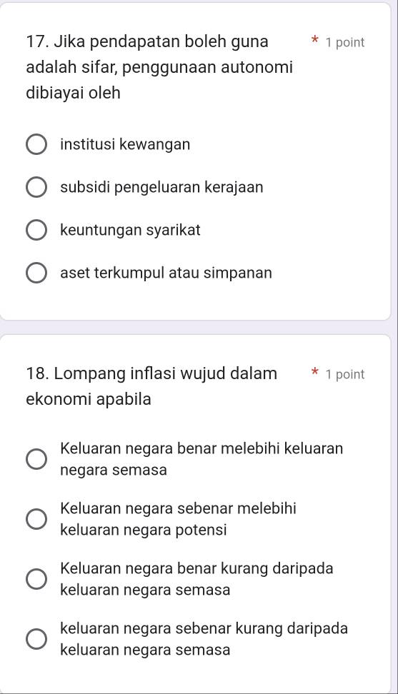 Jika pendapatan boleh guna 1 point
adalah sifar, penggunaan autonomi
dibiayai oleh
institusi kewangan
subsidi pengeluaran kerajaan
keuntungan syarikat
aset terkumpul atau simpanan
18. Lompang inflasi wujud dalam 1 point
ekonomi apabila
Keluaran negara benar melebihi keluaran
negara semasa
Keluaran negara sebenar melebihi
keluaran negara potensi
Keluaran negara benar kurang daripada
keluaran negara semasa
keluaran negara sebenar kurang daripada
keluaran negara semasa