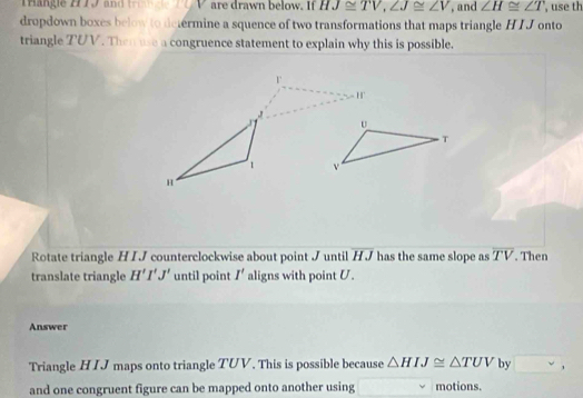 Trangie 2779 and V are drawn below. If HJ≌ TV, ∠ J≌ ∠ V , and ∠ H≌ ∠ T , use th 
dropdown boxes below to determine a squence of two transformations that maps triangle H I J onto 
triangle TUV. Then use a congruence statement to explain why this is possible.
r
H
J
1
H
Rotate triangle H I J counterclockwise about point J until overline HJ has the same slope as overline TV. Then 
translate triangle H'I'J' until point I' aligns with point U. 
Answer 
Triangle HIJ maps onto triangle TUV. This is possible because △ HIJ≌ △ TUV by 、 
and one congruent figure can be mapped onto another using motions.