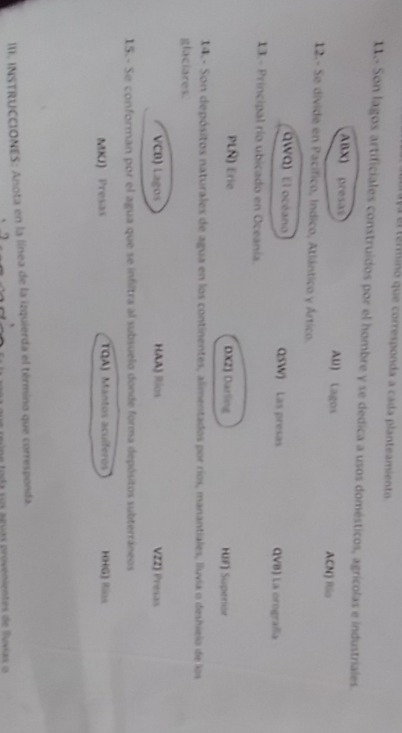 Va el término que corresponda a cada planteamiento.
11.- Son lagos artificiales construidos por el hombre y se dedica a usos domésticos, agrícolas e industriales.
ABX) presas AU) Lagos
ACN) Río
12.- Se divide en Pacífico, Indico, Atlántico y Ártico.
QWQ) El océano QSW) Las presas QVB) La orografía
13.- Principal río ubicado en Oceanía.
PLN) Erie DXZ) Darling HIF) Superior
14. - Son depósitos naturales de agua en los continentes, alimentados por ríos, manantiales, lluvia o deshielo de los
glaciares.
VCB) Lagos HAA) Rios V22) Presas
15.- Se conforman por el agua que se infiltra al subsuelo donde forma depósitos subterráneos
MKJ) Presas TQA) Mantos acuíferos HHG) Ilos
III. INSTRUCCIONES: Anota en la línea de la izquierda el término que corresponda.
qu e reúne toda sus aguas provenientes de lusias o