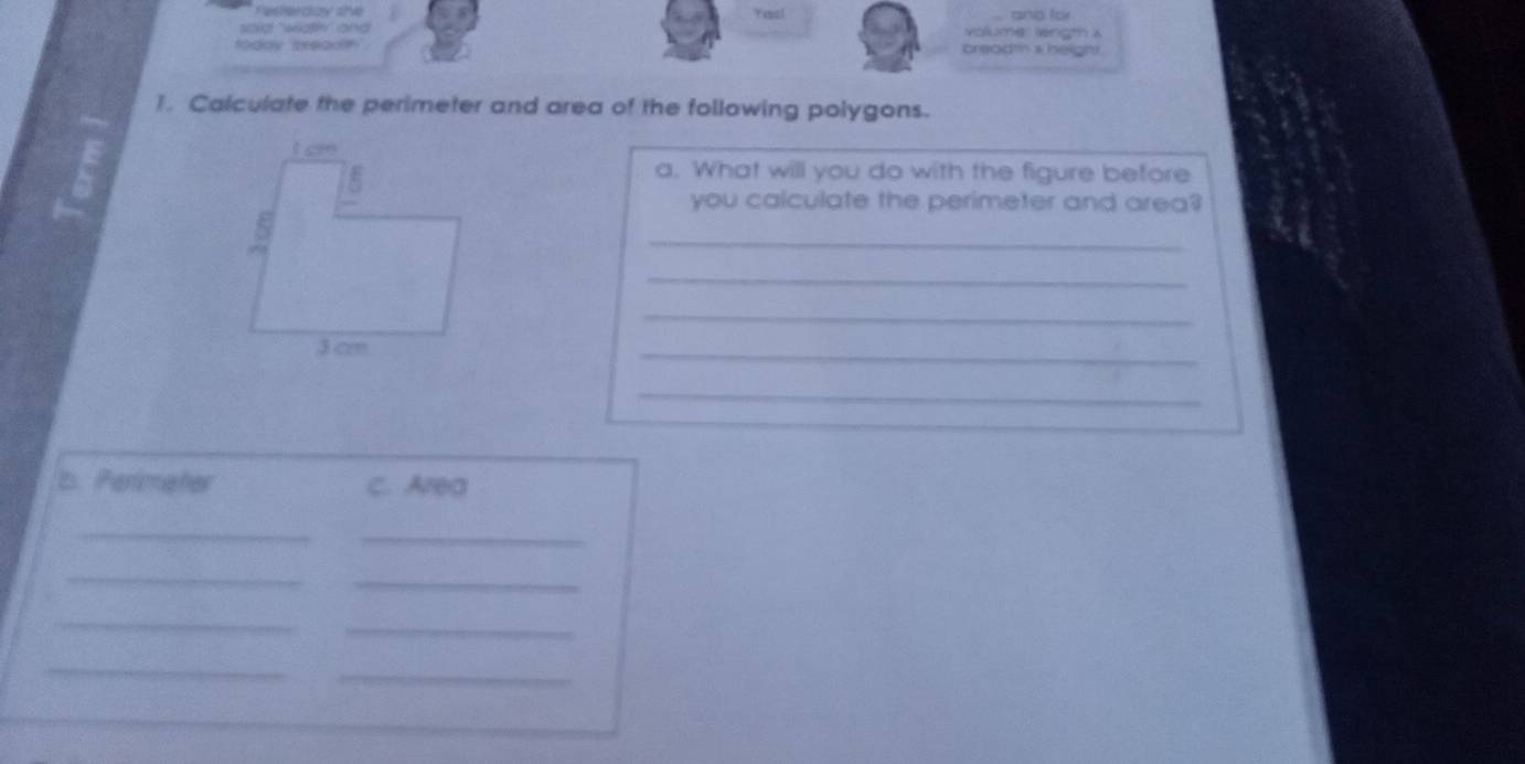 Festerdzy she Yess! and for 
'ad wa an volumer length a 
today preadh breadt a height 
1. Calculate the perimeter and area of the following polygons. 
a. What will you do with the figure before 
you calculate the perimeter and area? 
_ 
_ 
_ 
_ 
_ 
b. Perimater C. Area 
_ 
_ 
_ 
_ 
_ 
_ 
_ 
_