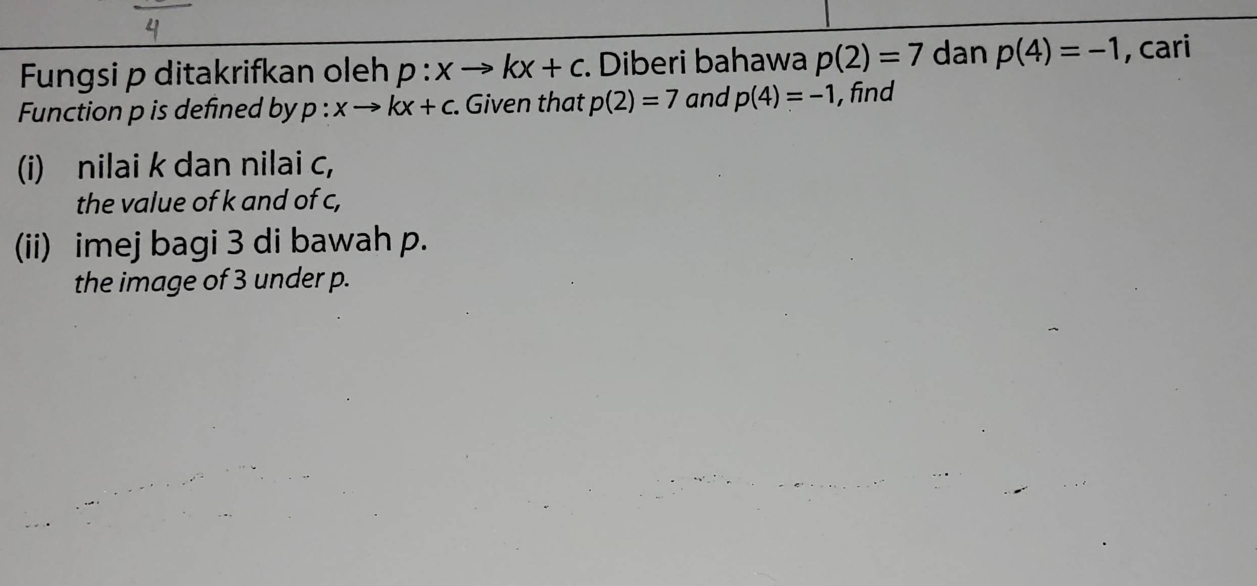 Fungsi p ditakrifkan oleh p:xto kx+c. Diberi bahawa p(2)=7 dan p(4)=-1 , cari 
Function p is defined by p:xto kx+c. . Given that p(2)=7 and p(4)=-1 , find 
(i) nilai k dan nilai c, 
the value of k and of c, 
(ii) imej bagi 3 di bawah p. 
the image of 3 under p.