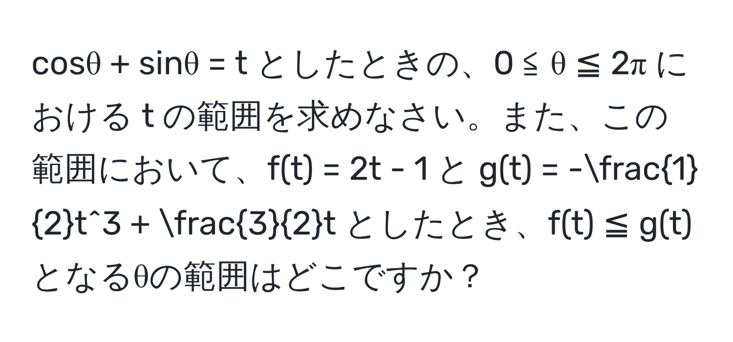 cosθ + sinθ = t としたときの、0 ≦ θ ≦ 2π における t の範囲を求めなさい。また、この範囲において、f(t) = 2t - 1 と g(t) = - 1/2 t^(3 + frac3)2t としたとき、f(t) ≦ g(t) となるθの範囲はどこですか？