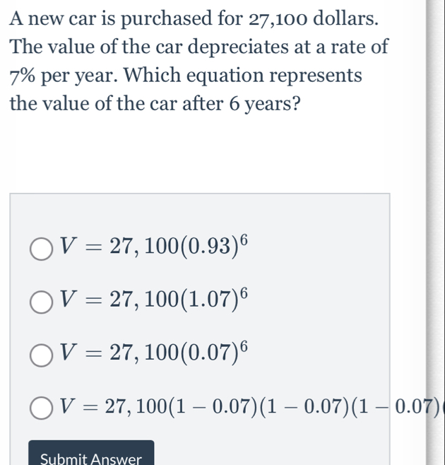 A new car is purchased for 27,100 dollars.
The value of the car depreciates at a rate of
7% per year. Which equation represents
the value of the car after 6 years?
V=27,100(0.93)^6
V=27,100(1.07)^6
V=27,100(0.07)^6
V=27,100(1-0.07)(1-0.07)(1-0.07)
Submit Answer