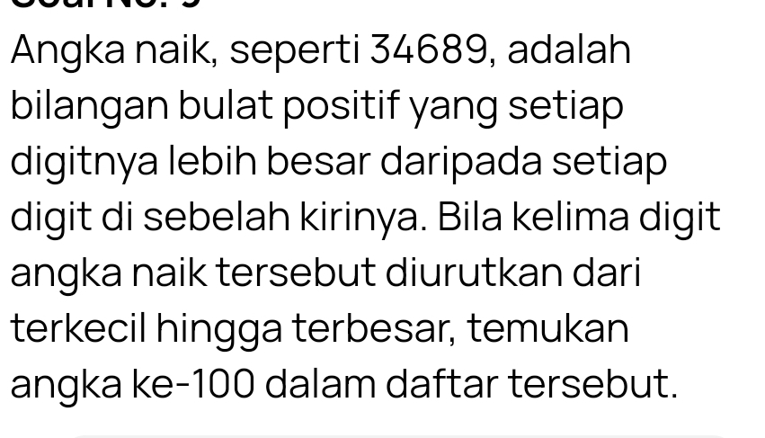 Angka naik, seperti 34689, adalah 
bilangan bulat positif yang setiap 
digitnya lebih besar daripada setiap 
digit di sebelah kirinya. Bila kelima digit 
angka naik tersebut diurutkan dari 
terkecil hingga terbesar, temukan 
angka ke- 100 dalam daftar tersebut.