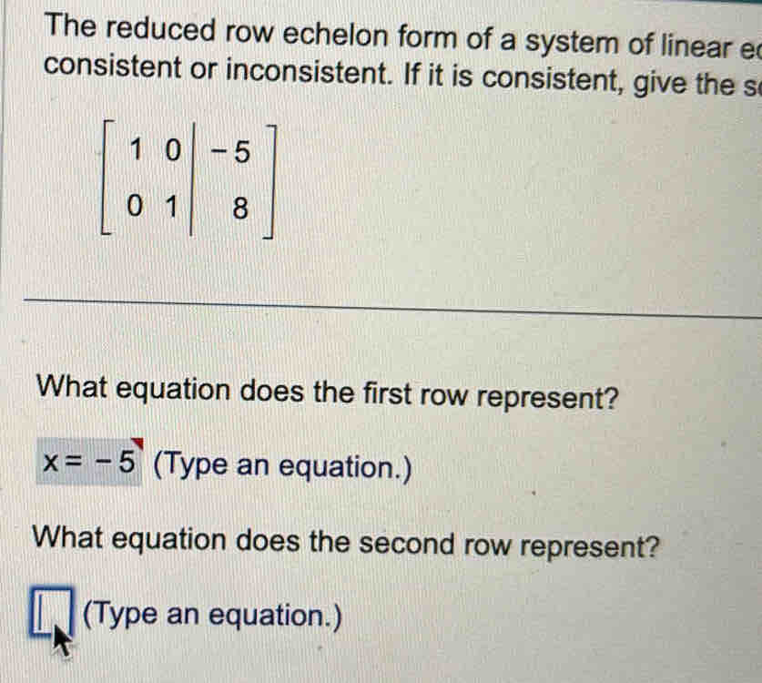 The reduced row echelon form of a system of linear e 
consistent or inconsistent. If it is consistent, give the s
beginbmatrix 1&0&|&-5 0&1&|&8endbmatrix
What equation does the first row represent?
x=-5 (Type an equation.) 
What equation does the second row represent? 
(Type an equation.)