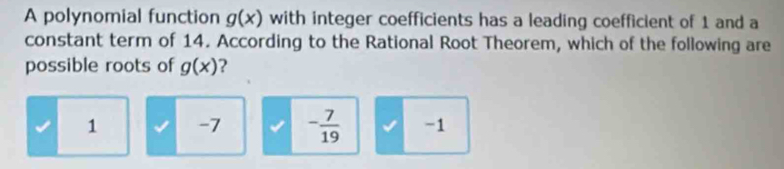 A polynomial function g(x) with integer coefficients has a leading coefficient of 1 and a
constant term of 14. According to the Rational Root Theorem, which of the following are
possible roots of g(x) ?
1 -7 - 7/19  -1