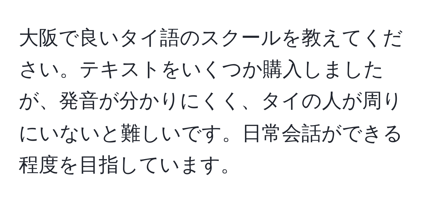 大阪で良いタイ語のスクールを教えてください。テキストをいくつか購入しましたが、発音が分かりにくく、タイの人が周りにいないと難しいです。日常会話ができる程度を目指しています。