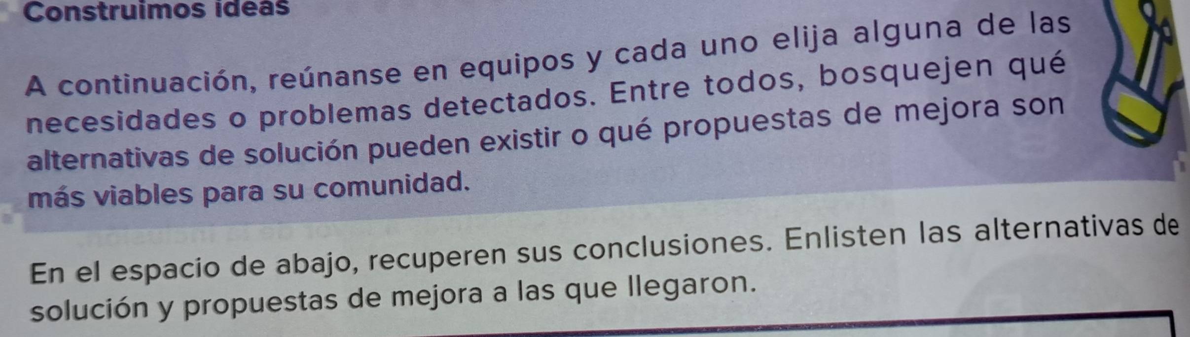 Construimos ideas 
A continuación, reúnanse en equipos y cada uno elija alguna de las 
necesidades o problemas detectados. Entre todos, bosquejen qué 
alternativas de solución pueden existir o qué propuestas de mejora son 
más viables para su comunidad. 
En el espacio de abajo, recuperen sus conclusiones. Enlisten las alternativas de 
solución y propuestas de mejora a las que llegaron.