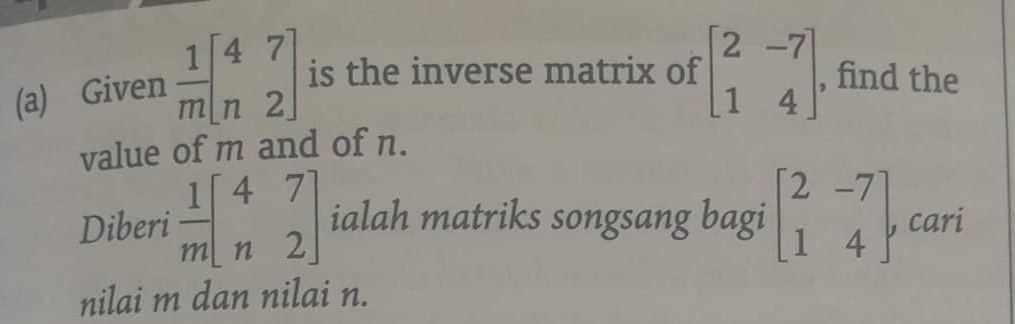 Given  1/m beginbmatrix 4&7 n&2endbmatrix is the inverse matrix of beginbmatrix 2&-7 1&4endbmatrix , find the 
value of m and of n. 
Diberi  1/m beginbmatrix 4&7 n&2endbmatrix ialah matriks songsang bagi beginbmatrix 2&-7 1&4endbmatrix , cari 
nilai m dan nilai n.