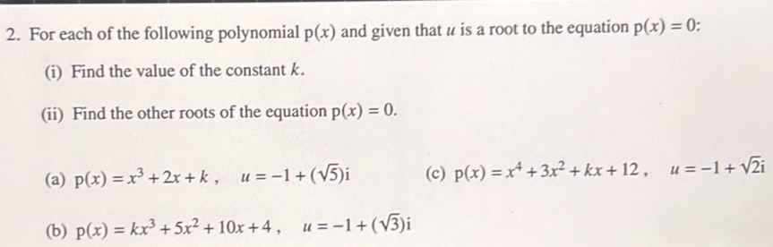 For each of the following polynomial p(x) and given that u is a root to the equation p(x)=0
(i) Find the value of the constant k. 
(ii) Find the other roots of the equation p(x)=0. 
(a) p(x)=x^3+2x+k, u=-1+(sqrt(5))i (c) p(x)=x^4+3x^2+kx+12, u=-1+sqrt(2)i
(b) p(x)=kx^3+5x^2+10x+4, u=-1+(sqrt(3))i