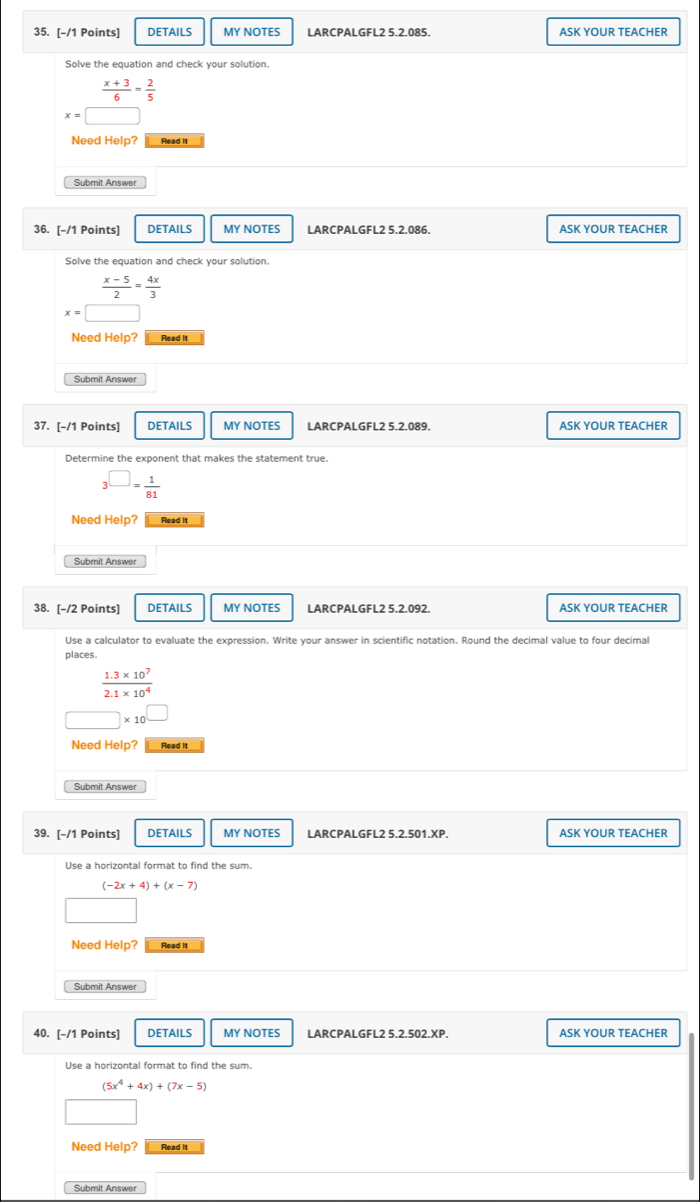 DETAILS MY NOTES LARCPALGFL2 5.2.085. ASK YOUR TEACHER 
Solve the equation and check your solution.
 (x+3)/6 = 2/5 
x=□
Need Help? Read it 
Submit Answer 
36. [-/1 Points] DETAILS MY NOTES LARCPALGFL2 5.2.086. ASK YOUR TEACHER 
Solve the equation and check your solution.
 (x-5)/2 = 4x/3 
x=□
Need Help? Read It 
Submit Answer 
37. [-/1 Points] DETAILS MY NOTES LARCPALGFL2 5.2.089. ASK YOUR TEACHER 
Determine the exponent that makes the statement true.
3^(□)= 1/81 
Need Help? Read it 
Submit Answer 
38. [-/2 Points] DETAILS MY NOTES LARCPALGFL2 5.2.092. ASK YOUR TEACHER 
Use a calculator to evaluate the expression. Write your answer in scientific notation. Round the decimal value to four decimal 
places.
 (1.3* 10^7)/2.1* 10^4 
□ * 10^(□)
Need Help? Read it 
Submit Answer 
39. [-/1 Points] DETAILS MY NOTES LARCPALGFL2 5.2.501.XP. ASK YOUR TEACHER 
Use a horizontal format to find the sum.
(-2x+4)+(x-7)
Need Help? Read It 
Submit Answer 
40. [-/1 Points] DETAILS MY NOTES LARCPALGFL2 5.2.502.XP. ASK YOUR TEACHER 
Use a horizontal format to find the sum.
(5x^4+4x)+(7x-5)
Need Help? Read it 
Submit Answer