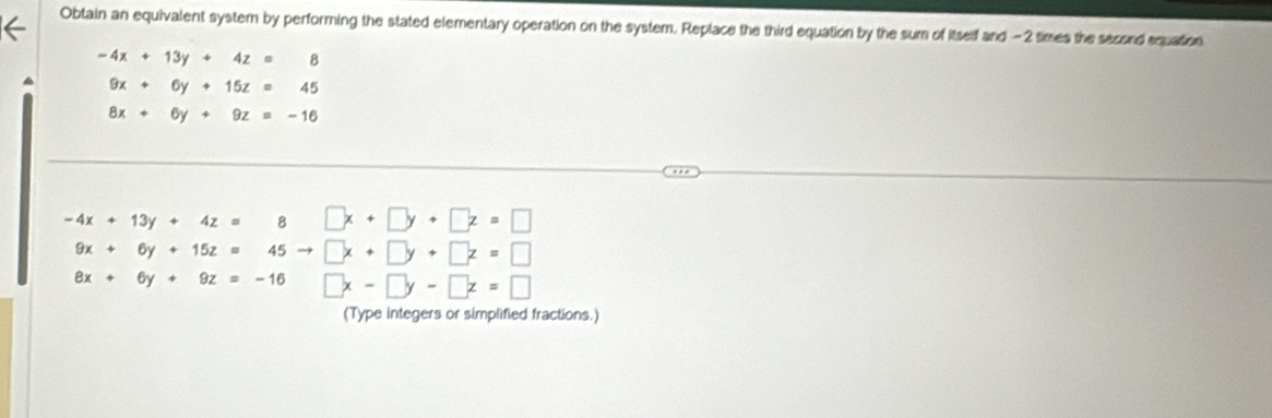 Obtain an equivalent system by performing the stated elementary operation on the system. Replace the third equation by the sum of itself and -2 times the second equation
-4x+13y+4z=8
a 9x+6y+15z=45
8x+6y+9z=-16
-4x+13y+4z= 8 □ x+□ y+□ z=□
9x+6y+15z=45to □ x+□ y+□ z=□
8x+6y+9z=-16 □ x-□ y-□ z=□
(Type integers or simplified fractions.)