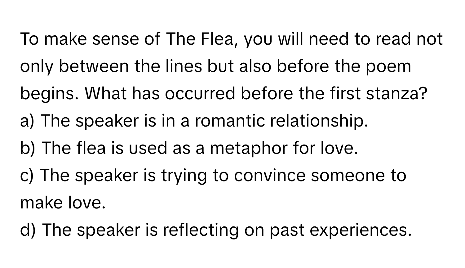 To make sense of The Flea, you will need to read not only between the lines but also before the poem begins. What has occurred before the first stanza? 

a) The speaker is in a romantic relationship. 
b) The flea is used as a metaphor for love. 
c) The speaker is trying to convince someone to make love. 
d) The speaker is reflecting on past experiences.