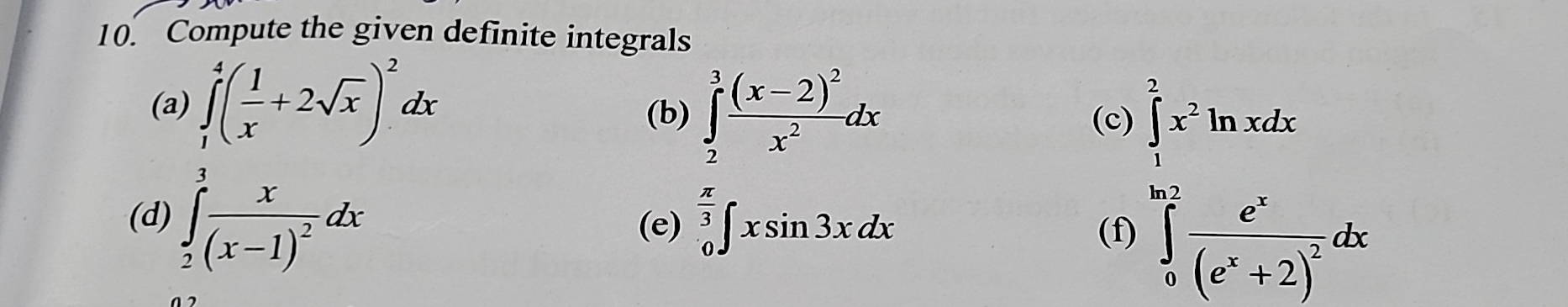 Compute the given definite integrals 
(a) ∈tlimits _1^(4(frac 1)x+2sqrt(x))^2dx
(b) ∈tlimits _2^(3frac (x-2)^2)x^2dx (c) 
(d) ∈tlimits _2^(3frac x)(x-1)^2dx (e) ∈tlimits _0^((frac π)3)∈t xsin 3xdx
(f)
∈tlimits _0^((frac π)2ln xdx ∈tlimits _0x^2)^frac (e^x+2)dx