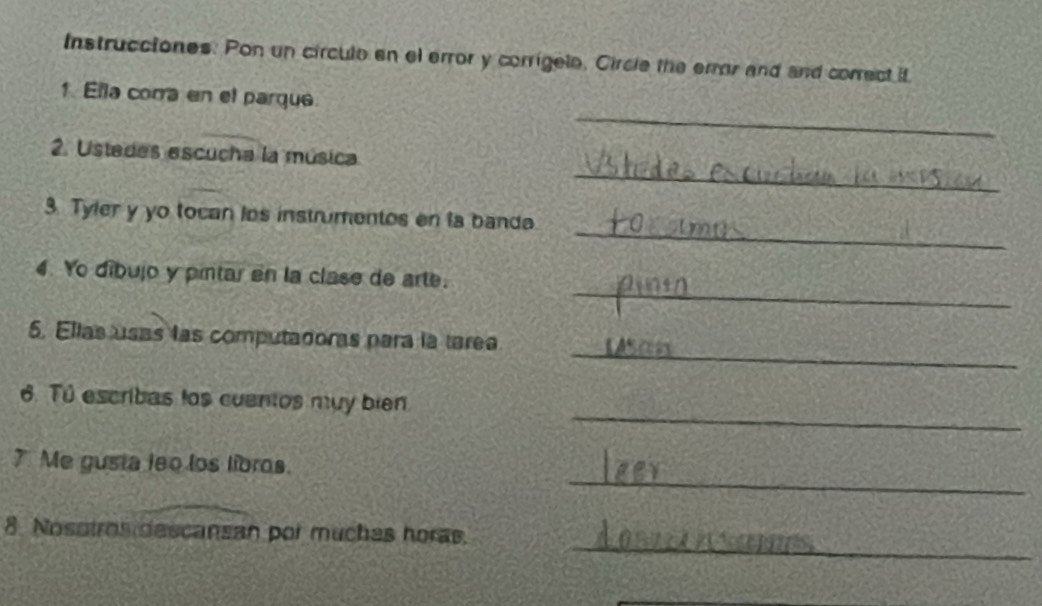 Instrucciones. Pon un circulo en el error y corrigele, Circle the error and and correct it 
_ 
1 Ella comra en el parque 
_ 
2. Ustedes escucha la música 
_ 
3. Tyler y yo tocan los instrumentos en la banda. 
_ 
4. Yo díbujo y pintar en la clase de arte. 
_ 
5. Ellas usas las computadoras para la tarea 
_ 
6. Tú escribas los cuentos mụy bien 
_ 
7. Me gusta leo los libros. 
_ 
8 Nosstros descansan por muches horas. 
_