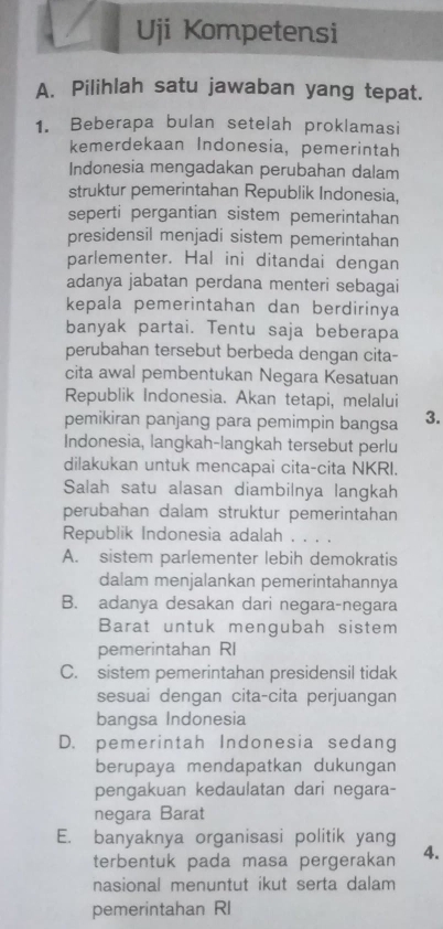 Uji Kompetensi
A. Pilihlah satu jawaban yang tepat.
1. Beberapa bulan setelah proklamasi
kemerdekaan Indonesia, pemerintah
Indonesia mengadakan perubahan dalam
struktur pemerintahan Republik Indonesia,
seperti pergantian sistem pemerintahan
presidensil menjadi sistem pemerintahan
parlementer. Hal ini ditandai dengan
adanya jabatan perdana menteri sebagai
kepala pemerintahan dan berdirinya
banyak partai. Tentu saja beberapa
perubahan tersebut berbeda dengan cita-
cita awal pembentukan Negara Kesatuan
Republik Indonesia. Akan tetapi, melalui
pemikiran panjang para pemimpin bangsa 3.
Indonesia, langkah-langkah tersebut perlu
dilakukan untuk mencapai cita-cita NKRI.
Salah satu alasan diambilnya langkah
perubahan dalam struktur pemerintahan
Republik Indonesia adalah . . . .
A. sistem parlementer lebih demokratis
dalam menjalankan pemerintahannya
B. adanya desakan dari negara-negara
Barat untuk mengubah sistem
pemerintahan RI
C. sistem pemerintahan presidensil tidak
sesuai dengan cita-cita perjuangan
bangsa Indonesia
D. pemerintah Indonesia sedang
berupaya mendapatkan dukungan
pengakuan kedaulatan dari negara-
negara Barat
E. banyaknya organisasi politik yang
terbentuk pada masa pergerakan 4.
nasional menuntut ikut serta dalam
pemerintahan RI