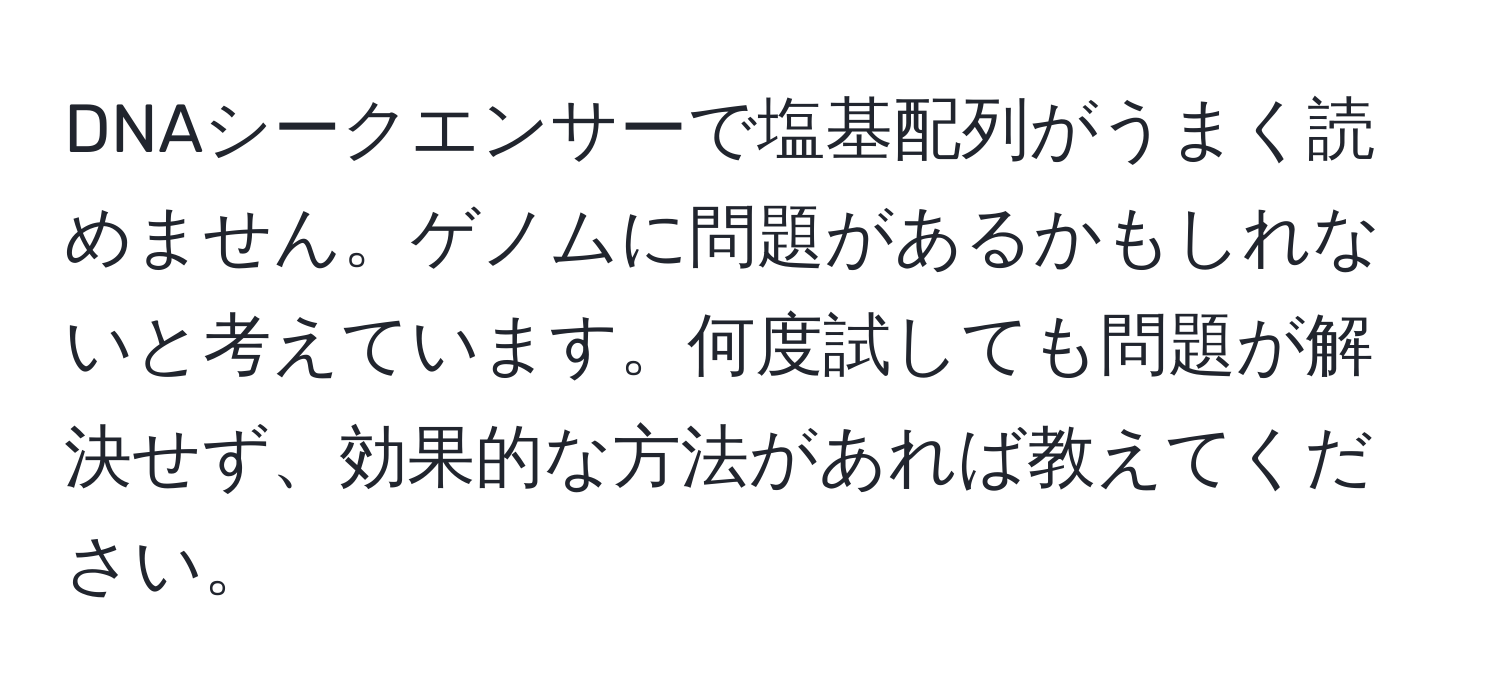 DNAシークエンサーで塩基配列がうまく読めません。ゲノムに問題があるかもしれないと考えています。何度試しても問題が解決せず、効果的な方法があれば教えてください。