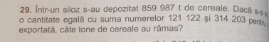 Într-un siloz s-au depozitat 859 987 t de cereale. Daca s-a 
o cantitate egală cu suma numerelor 121 122 și 314 203 penty 
exportată, câte tone de cereale au rămas?