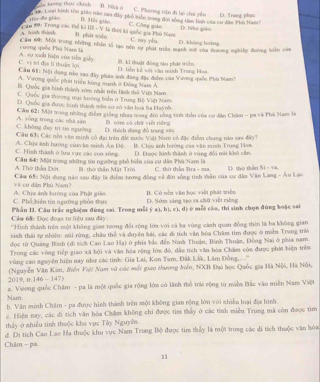Suồn lương thực chính B. Nhà ở C. Phương tiện đi lại chủ yếu D. Trang phục
Sa S8: Loại hình tôn giáo nào sau đây phổ biến trong đời sống tâm linh của cư dân Phù Nam?
Hin-đu giáo. B. Hồi giáo C. Công giáo. D. Nho giáo.
Câu 59: Trong các thể kỉ III - V là thời ki quốc gia Phù Nam
A. hình thành B. phát triển. C. suy yếu. D. khủng hoàng.
Câu 60: Một trong những nhân tổ tạo nên sự phát triển mạnh mẽ của thương nghiệp đường biển của
vương quốc Phù Nam là
A. sự xuất hiện của tiền giấy, B. kĩ thuật đóng tàu phát triển.
C. vị trí địa lí thuận lợi. D. liền kề với văn minh Trung Hoa.
Câu 61: Nội dung nào sau đây phản ảnh đúng đặc điểm của Vương quốc Phù Nam?
A. Vương quốc phát triển hùng mạnh ở Đông Nam Á.
B. Quốc gia hình thành sớm nhất trên lãnh thổ Việt Nam.
C. Quốc gia thương mại hướng biển ở Trung Bộ Việt Nam.
D. Quốc gia được hình thành trên cơ sở văn hoá Sa Huỳnh.
Câu 62: Một trong những điểm giống nhau trong đời sống tinh thần của cư dân Chăm - pa và Phù Nam là
A. sống trong các nhà sản B. sớm có chữ viết riêng
C. không duy trì tín ngưỡng D. thích dùng đồ trang sức
Câu 63: Các nền văn minh cổ đại trên đất nước Việt Nam có đặc điểm chung nào sau đây?
A. Chịu ảnh hưởng củavăn minh Ấn Độ. B. Chịu ảnh hưởng của văn minh Trung Hoa.
C. Hình thành ở lưu vực các con sông. D. Được hình thành ở vùng đồi núi khô cằn.
Câu 64: Một trong những tín ngưỡng phổ biến của cư dân Phù Nam là
A. Thờ thần Dớt. B. thờ thần Mặt Trời. C. thờ thần Bra - ma. D. thờ thần Si - va.
Câu 65: Nội dung não sau đây là điểm tương đồng về đời sống tinh thần của cư dân Văn Lang - Âu Lạc
và cư dân Phù Nam?
A. Chịu ảnh hưởng của Phật giáo. B. Có nền văn học viết phát triển
C. Phổ biến tín ngưỡng phồn thực D. Sớm sáng tạo ra chữ viết riêng
Phần II. Câu trắc nghiệm đúng sai. Trong mỗi ý a), b), c), d) ở mỗi câu, thí sinh chọn đúng hoặc sai
Câu 68: Đọc đoạn tư liệu sau đây:
*Hình thành trên một không gian tương đối rộng lớn với cả ba vùng cảnh quan đồng thời là ba không gian
sinh thái tự nhiên: núi rừng, châu thổ và duyên hải, các di tích văn hóa Chăm tìm được ở miền Trung trải
đọc từ Quảng Bình (di tích Cao Lao Hạ) ở phía bắc đến Ninh Thuận, Bình Thuận, Đồng Nai ở phía nam.
Trong các vòng tiếp giao xã hội và văn hóa rộng lớn đó, dấu tích văn hóa Chăm còn được phát hiện trên
vùng cao nguyên hiện nay như các tinh: Gia Lai, Kon Tum, Đắk Lắk, Lâm Đồng,...'
(Nguyễn Văn Kim, Biển Việt Nam và các mối giao thương biển, NXB Đại học Quốc gia Hà Nội, Hà Nội,
2019, tr.146 - 147)
a. Vương quốc Chăm - pa là một quốc gia rộng lớn có lãnh thổ trải rộng từ miền Bắc vào miền Nam Việt
Nam.
b. Văn minh Chăm - pa được hình thành trên một không gian rộng lớn với nhiều loại địa hình.
c. Hiện nay, các di tích văn hóa Chăm không chỉ được tìm thấy ở các tỉnh miền Trung mà còn được tìm
thấy ở nhiều tinh thuộc khu vực Tây Nguyên.
d. Di tích Cao Lao Hạ thuộc khu vực Nam Trung Bộ được tìm thấy là một trong các di tích thuộc văn hóa
Chăm - pa.
11