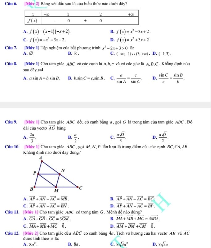 [Mức 2] Bảng xét dấu sau là của biểu thức nào dưới đây?
A. f(x)=(x-1)(-x+2). B. f(x)=x^2-3x+2.
C. f(x)=-x^2-3x+2. D. f(x)=x^2+3x+2.
Câu 7. [Mức 1] Tập nghiệm của bất phương trình x^2-2x+3>0 là:
A.∅. B. R . C. (-∈fty ;-1)∪ (3;+∈fty ) 、 D. (-1;3).
Câu 8. [Mức 1] Cho tam giác ABC có các cạnh là a,b,c và có các góc là A,B,C . Khẳng định nào
sau dây sai.
A. a.sin A=b.sin B. B. b sin C=c.sin B. C.  a/sin A = c/sin C . D.  sin C/c = sin B/b .
Câu 9. [Mức 1] Cho tam giác ABC đều có cạnh bằng a , gọi G là trọng tâm của tam giác ABC . Độ
dài của vecto vector AG bằng
A.  2a/3 . B.  a/2 · C.  asqrt(3)/3 . D.  asqrt(3)/2 .
Câu 10. [Mức 1] Cho tam giác ABC , gọi M,N, P lần lượt là trung điểm của các cạnh BC,CA,AB.
Khẳng định nào dưới đây đúng?
A. vector AP+vector AN-vector AC=vector MB. B. vector AP+vector AN-vector AC=vector BC.
C. vector AP+vector AN-vector AC=vector BN. D. vector AP+vector AN-vector AC=vector BP.
Câu 11. [Mức 1] Cho tam giác ABC có trọng tâm G . Mệnh đề nào đúng?
A. vector GA+vector GB+vector GC=3vector GM. B. vector MA+vector MB+vector MC=3vector MG.
C. vector MA+vector MB+vector MC=vector 0. D. vector AM+vector BM+vector CM=vector 0.
Câu 12. [Mức 2] Cho tam giác đều ABC có cạnh bằng 4a. Tích vô hướng của hai vectơ vector AB và vector AC
được tính theo a là:
A. 8a^2. B. 8a . C. 8sqrt(3)a^2 D. 8sqrt(3)a.