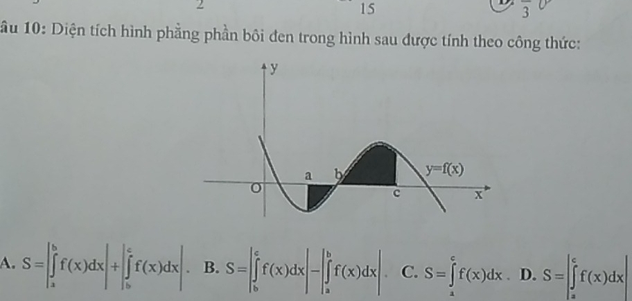 2
15
overline 3
ầu 10: Diện tích hình phẳng phần bôi đen trong hình sau được tính theo công thức:
A. S=|∈tlimits _a^bf(x)dx|+|∈tlimits _b^cf(x)dx| B. S=|∈tlimits _b^cf(x)dx|-|∈tlimits _a^bf(x)dx| C. S=∈tlimits _a^cf(x)dx D. S=|∈tlimits _a^cf(x)dx|