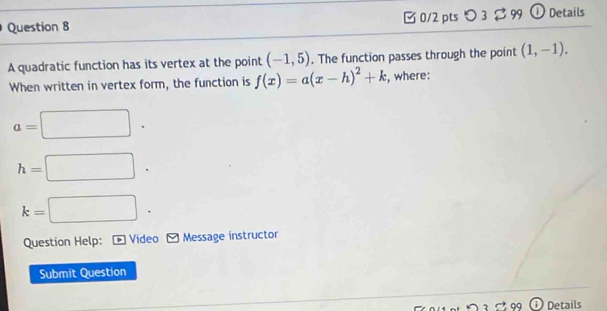 つ 3 3 99 ① Details 
A quadratic function has its vertex at the point (-1,5). The function passes through the point (1,-1). 
When written in vertex form, the function is f(x)=a(x-h)^2+k , where:
a=□.
h=□.
k=□. 
Question Help: Video Message instructor 
Submit Question 
Details