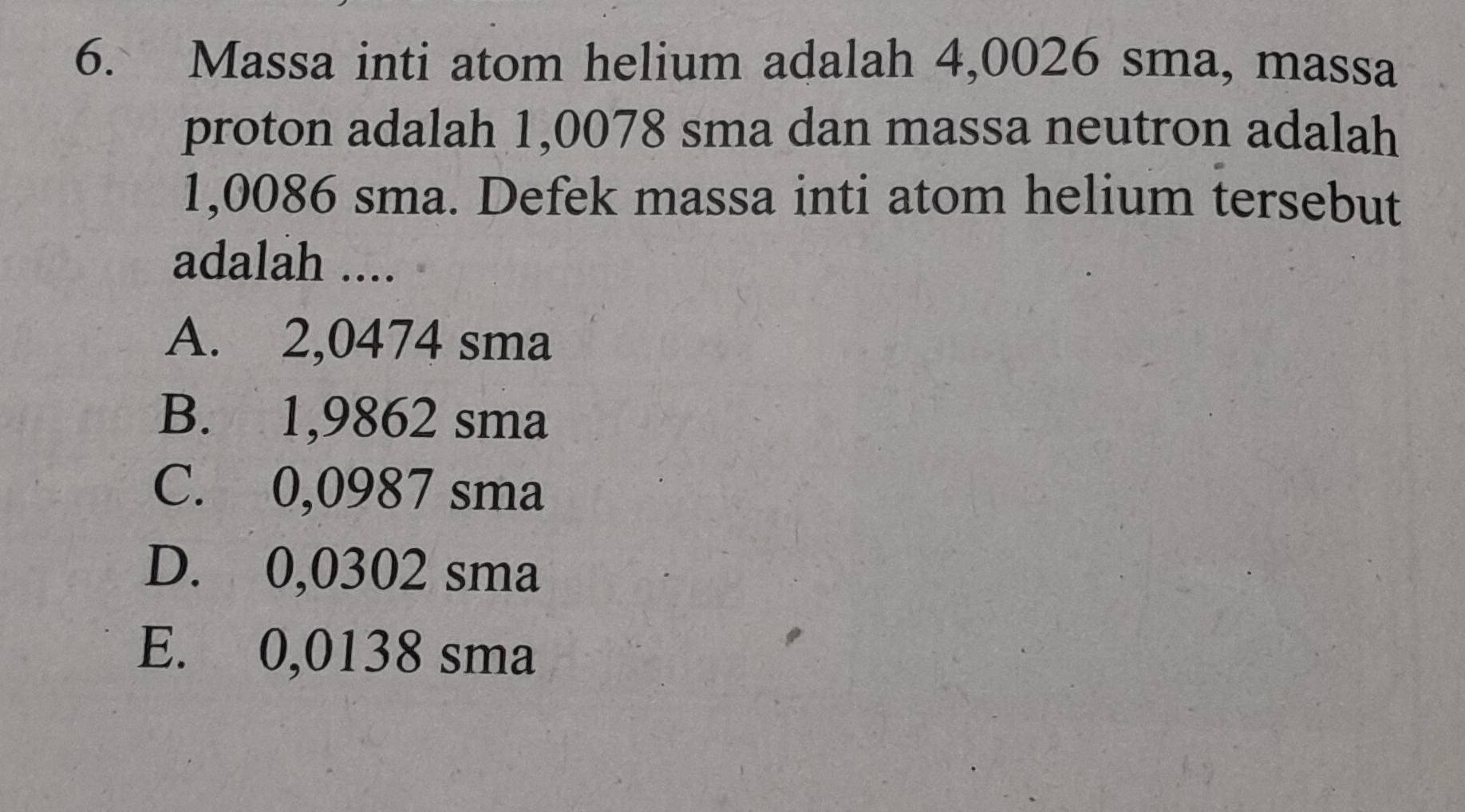 Massa inti atom helium adalah 4,0026 sma, massa
proton adalah 1,0078 sma dan massa neutron adalah
1,0086 sma. Defek massa inti atom helium tersebut
adalah ....
A. 2,0474 sma
B. 1,9862 sma
C. 0,0987 sma
D. 0,0302 sma
E. 0,0138 sma