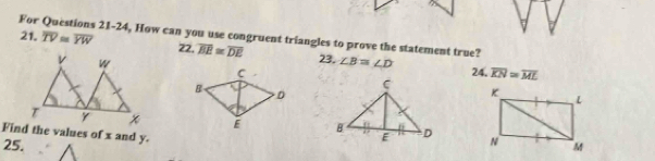 For Questions 21-24, How can you use congruent triangles to prove the statement true? 
21. overline TV≌ overline YW 22, overline BE≌ overline DE 23. ∠ B≌ ∠ D
24. overline KN=overline ML

Find the values of x and y. 
25.